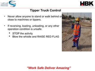 • Never allow anyone to stand or walk behind or
close to machines or tippers.
• If reversing, loading, unloading, or any other
operation condition is unsafe:
 STOP the activity
 Blow the whistle and RAISE RED FLAG
Tipper Truck Control
“Work Safe Deliver Amazing”
 