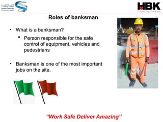 • What is a banksman?
 Person responsible for the safe
control of equipment, vehicles and
pedestrians
• Banksman is one of the most important
jobs on the site.
Roles of banksman
“Work Safe Deliver Amazing”
 