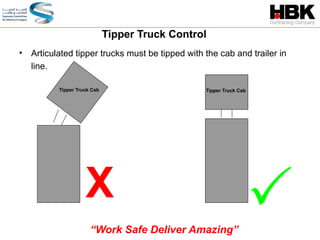 • Articulated tipper trucks must be tipped with the cab and trailer in
line.
X
Tipper Truck Control

“Work Safe Deliver Amazing”
Tipper Truck Cab Tipper Truck Cab
 