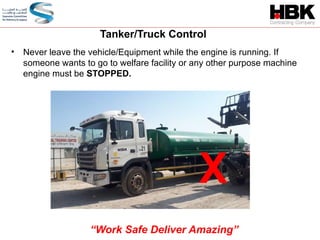 • Never leave the vehicle/Equipment while the engine is running. If
someone wants to go to welfare facility or any other purpose machine
engine must be STOPPED.
Tanker/Truck Control
“Work Safe Deliver Amazing”
X
 