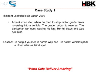 Case Study 1
Incident Location: Ras Laffan 2009
• A banksman died when he tried to stop motor grader from
reversing into a vehicle. The grader began to reverse. The
banksman ran over, waving his flag. He fell down and was
run over.
Lesson: Do not put yourself in harms way and Do not let vehicles park
in other vehicles blind spot
“Work Safe Deliver Amazing”
 