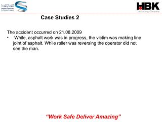 The accident occurred on 21.08.2009
• While, asphalt work was in progress, the victim was making line
joint of asphalt. While roller was reversing the operator did not
see the man.
Case Studies 2
“Work Safe Deliver Amazing”
 