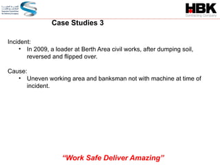 Incident:
• In 2009, a loader at Berth Area civil works, after dumping soil,
reversed and flipped over.
Cause:
• Uneven working area and banksman not with machine at time of
incident.
Case Studies 3
“Work Safe Deliver Amazing”
 