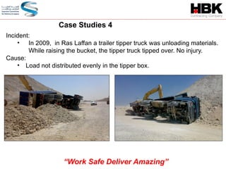 Incident:
• In 2009, in Ras Laffan a trailer tipper truck was unloading materials.
While raising the bucket, the tipper truck tipped over. No injury.
Cause:
• Load not distributed evenly in the tipper box.
Case Studies 4
“Work Safe Deliver Amazing”
 