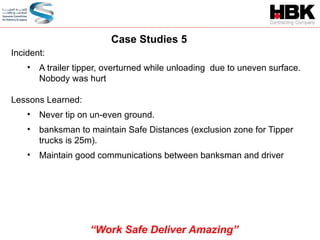 Incident:
• A trailer tipper, overturned while unloading due to uneven surface.
Nobody was hurt
Lessons Learned:
• Never tip on un-even ground.
• banksman to maintain Safe Distances (exclusion zone for Tipper
trucks is 25m).
• Maintain good communications between banksman and driver
Case Studies 5
“Work Safe Deliver Amazing”
 