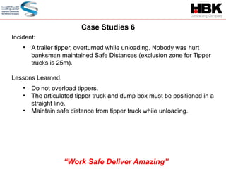 Incident:
• A trailer tipper, overturned while unloading. Nobody was hurt
banksman maintained Safe Distances (exclusion zone for Tipper
trucks is 25m).
Lessons Learned:
• Do not overload tippers.
• The articulated tipper truck and dump box must be positioned in a
straight line.
• Maintain safe distance from tipper truck while unloading.
Case Studies 6
“Work Safe Deliver Amazing”
 