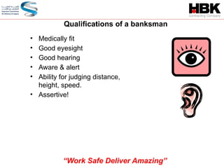 • Medically fit
• Good eyesight
• Good hearing
• Aware & alert
• Ability for judging distance,
height, speed.
• Assertive!
Qualifications of a banksman
“Work Safe Deliver Amazing”
 