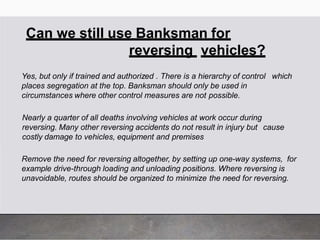 Can we still use Banksman for
reversing vehicles?
Yes, but only if trained and authorized . There is a hierarchy of control which
places segregation at the top. Banksman should only be used in
circumstances where other control measures are not possible.
Nearly a quarter of all deaths involving vehicles at work occur during
reversing. Many other reversing accidents do not result in injury but cause
costly damage to vehicles, equipment and premises
Remove the need for reversing altogether, by setting up one-way systems, for
example drive-through loading and unloading positions. Where reversing is
unavoidable, routes should be organized to minimize the need for reversing.
 