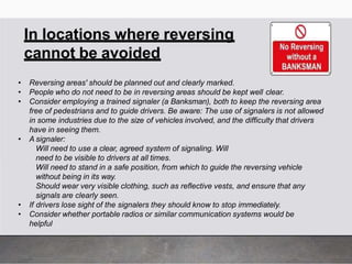 In locations where reversing
cannot be avoided
• Reversing areas' should be planned out and clearly marked.
• People who do not need to be in reversing areas should be kept well clear.
• Consider employing a trained signaler (a Banksman), both to keep the reversing area
free of pedestrians and to guide drivers. Be aware: The use of signalers is not allowed
in some industries due to the size of vehicles involved, and the difficulty that drivers
have in seeing them.
• A signaler:
Will need to use a clear, agreed system of signaling. Will
need to be visible to drivers at all times.
Will need to stand in a safe position, from which to guide the reversing vehicle
without being in its way.
Should wear very visible clothing, such as reflective vests, and ensure that any
signals are clearly seen.
• If drivers lose sight of the signalers they should know to stop immediately.
• Consider whether portable radios or similar communication systems would be
helpful
 