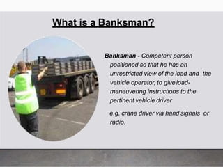 What is a Banksman?
Banksman - Competent person
positioned so that he has an
unrestricted view of the load and the
vehicle operator, to give load-
maneuvering instructions to the
pertinent vehicle driver
e.g. crane driver via hand signals or
radio.
 