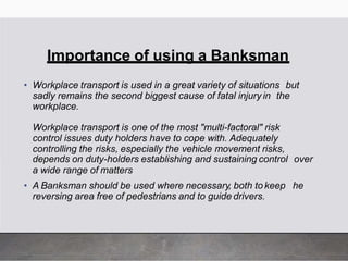 Importance of using a Banksman
• Workplace transport is used in a great variety of situations but
sadly remains the second biggest cause of fatal injury in the
workplace.
Workplace transport is one of the most "multi-factoral" risk
control issues duty holders have to cope with. Adequately
controlling the risks, especially the vehicle movement risks,
depends on duty-holders establishing and sustaining control over
a wide range of matters
• A Banksman should be used where necessary, both tokeep he
reversing area free of pedestrians and to guide drivers.
 