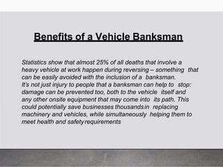 Benefits of a Vehicle Banksman
Statistics show that almost 25% of all deaths that involve a
heavy vehicle at work happen during reversing – something that
can be easily avoided with the inclusion of a banksman.
It’s not just injury to people that a banksman can help to stop:
damage can be prevented too, both to the vehicle itself and
any other onsite equipment that may come into its path. This
could potentially save businesses thousandsin replacing
machinery and vehicles, while simultaneously helping them to
meet health and safetyrequirements
 