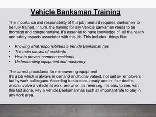 Vehicle Banksman Training
The importance and responsibility of this job means it requires Banksmen to
be fully trained. In turn, the training for any Vehicle Banksman needs to be
thorough and comprehensive. It’s essential to have knowledge of all the health
and safety aspects associated with this job. This includes things like:
• Knowing what responsibilities a Vehicle Banksman has
• The main causes of accidents
• How to prevent common accidents
• Understanding equipment and machinery
The correct procedures for maneuvering equipment
It’s a job which is always in demand and highly valued, not just by employers
but by work colleagues.According to statistics, nearly one in four deaths
which involve a vehicle at work, are when it’s reversing. It’s easy to see, with
this fact alone, why a Vehicle Banksman has such an important role to play in
any work area.
 