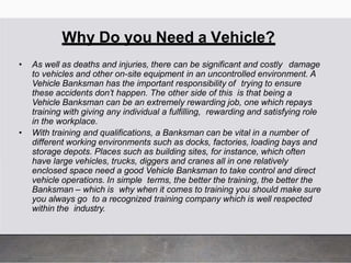 Why Do you Need a Vehicle?
• As well as deaths and injuries, there can be significant and costly damage
to vehicles and other on-site equipment in an uncontrolled environment. A
Vehicle Banksman has the important responsibility of trying to ensure
these accidents don’t happen. The other side of this is that being a
Vehicle Banksman can be an extremely rewarding job, one which repays
training with giving any individual a fulfilling, rewarding and satisfying role
in the workplace.
• With training and qualifications, a Banksman can be vital in a number of
different working environments such as docks, factories, loading bays and
storage depots. Places such as building sites, for instance, which often
have large vehicles, trucks, diggers and cranes all in one relatively
enclosed space need a good Vehicle Banksman to take control and direct
vehicle operations. In simple terms, the better the training, the better the
Banksman – which is why when it comes to training you should make sure
you always go to a recognized training company which is well respected
within the industry.
 