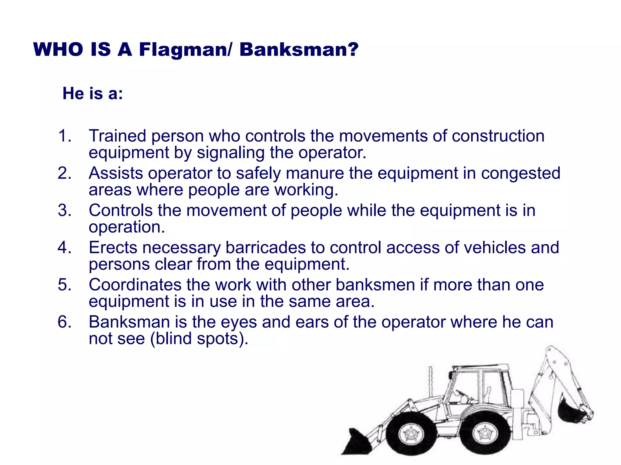 WHO IS A Flagman/ Banksman?
He is a:
1. Trained person who controls the movements of construction
equipment by signaling the operator.
2. Assists operator to safely manure the equipment in congested
areas where people are working.
3. Controls the movement of people while the equipment is in
operation.
4. Erects necessary barricades to control access of vehicles and
persons clear from the equipment.
5. Coordinates the work with other banksmen if more than one
equipment is in use in the same area.
6. Banksman is the eyes and ears of the operator where he can
not see (blind spots).
 