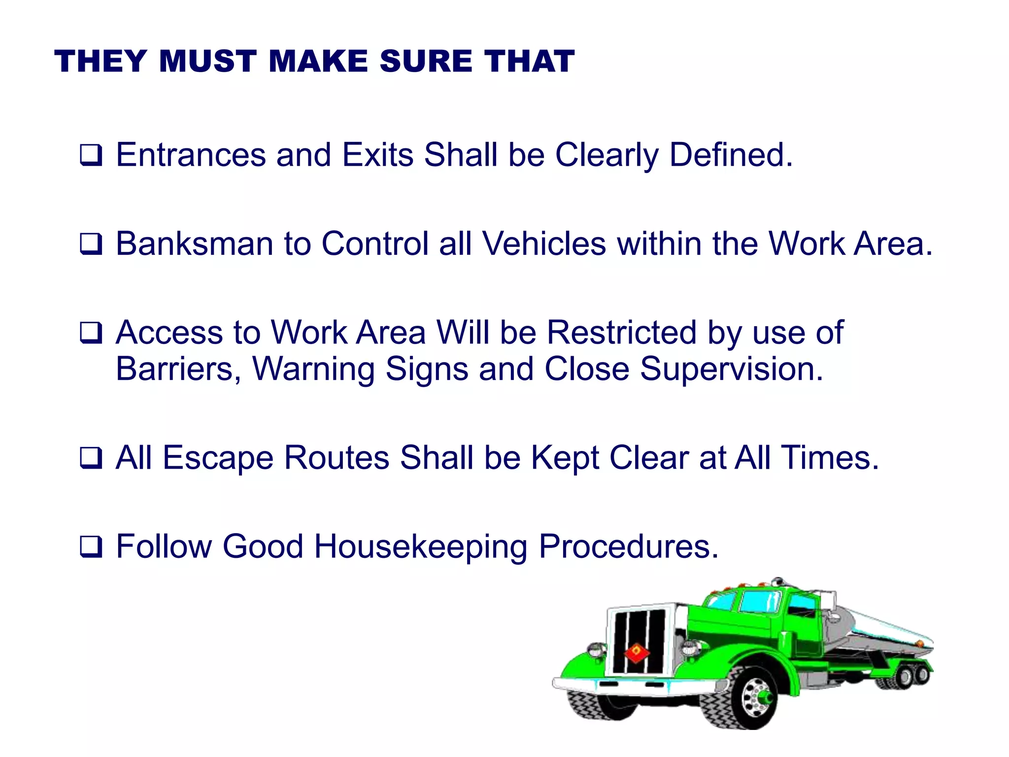 THEY MUST MAKE SURE THAT
 Entrances and Exits Shall be Clearly Defined.
 Banksman to Control all Vehicles within the Work Area.
 Access to Work Area Will be Restricted by use of
Barriers, Warning Signs and Close Supervision.
 All Escape Routes Shall be Kept Clear at All Times.
 Follow Good Housekeeping Procedures.
 