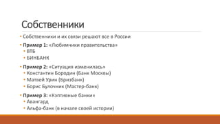 Собственники
• Собственники и их связи решают все в России
• Пример 1: «Любимчики правительства»
• ВТБ
• БИНБАНК
• Пример 2: «Ситуация изменилась»
• Константин Бородин (Банк Москвы)
• Матвей Урин (Бризбанк)
• Борис Булочник (Мастер-банк)
• Пример 3: «Кэптивные банки»
• Авангард
• Альфа-банк (в начале своей истории)
 