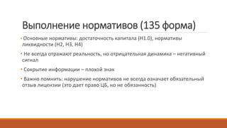 Выполнение нормативов (135 форма)
• Основные нормативы: достаточность капитала (Н1.0), нормативы
ликвидности (Н2, Н3, Н4)
• Не всегда отражают реальность, но отрицательная динамика – негативный
сигнал
• Сокрытие информации – плохой знак
• Важно помнить: нарушение нормативов не всегда означает обязательный
отзыв лицензии (это дает право ЦБ, но не обязанность)
 