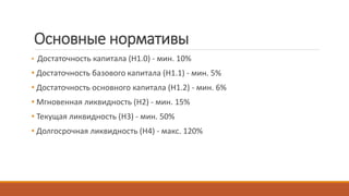 Основные нормативы
• Достаточность капитала (Н1.0) - мин. 10%
• Достаточность базового капитала (Н1.1) - мин. 5%
• Достаточность основного капитала (Н1.2) - мин. 6%
• Мгновенная ликвидность (Н2) - мин. 15%
• Текущая ликвидность (Н3) - мин. 50%
• Долгосрочная ликвидность (Н4) - макс. 120%
 