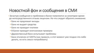 Новостной фон и сообщения в СМИ
• Зачастую сообщения о проблемах в банке появляются за некоторое время
до непосредственного отзыва лицензии. На что следует обратить внимание:
• Банк не продлевает вклады
• Банк не выдает средства
• Банк не проводит платежи
• В Банке проходит внеплановая проверка
• Дружественный банк испытывает проблемы
• Банк отключен от БЭСПа (как правило, в этот момент уже поздно что-либо
делать, но есть смысл попробовать)
 