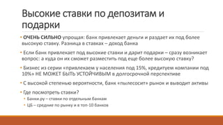 Высокие ставки по депозитам и
подарки
• ОЧЕНЬ СИЛЬНО упрощая: банк привлекает деньги и раздает их под более
высокую ставку. Разница в ставках – доход банка
• Если банк привлекает под высокие ставки и дарит подарки – сразу возникает
вопрос: а куда он их сможет разместить под еще более высокую ставку?
• Бизнес из серии «привлекаем у населения под 15%, кредитуем компании под
10%» НЕ МОЖЕТ БЫТЬ УСТОЙЧИВЫМ в долгосрочной перспективе
• С высокой степенью вероятности, банк «пылесосит» рынок и выводит активы
• Где посмотреть ставки?
• Банки.ру – ставки по отдельным банкам
• ЦБ – средние по рынку и в топ-10 банков
 