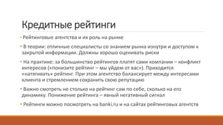 Кредитные рейтинги
• Рейтинговые агентства и их роль на рынке
• В теории: отличные специалисты со знанием рынка изнутри и доступом к
закрытой информации. Должны хорошо оценивать риски
• На практике: за большинство рейтингов платят сами компании – конфликт
интересов («понизите рейтинг – мы уйдем от вас»). Приходится
«натягивать» рейтинг. При этом агентство балансирует между интересами
клиента и стремлением сохранить свою репутацию
• Важно смотреть не столько на рейтинг сам по себе, сколько на его
динамику. Понижение рейтинга – явный негативный сигнал
• Рейтинги можно посмотреть на banki.ru и на сайтах рейтинговых агентств
 