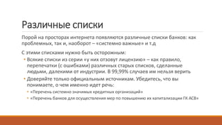 Различные списки
Порой на просторах интернета появляются различные списки банков: как
проблемных, так и, наоборот – «системно важные» и т.д
С этими списками нужно быть осторожным:
• Всякие списки из серии «у них отзовут лицензию» – как правило,
перепечатки (с ошибками) различных старых списков, сделанные
людьми, далекими от индустрии. В 99,99% случаев им нельзя верить
• Доверяйте только официальным источникам. Убедитесь, что вы
понимаете, о чем именно идет речь:
• «Перечень системно значимых кредитных организаций»
• «Перечень банков для осуществления мер по повышению их капитализации ГК АСВ»
 