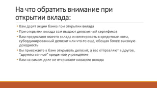 На что обратить внимание при
открытии вклада:
• Вам дарят акции банка при открытии вклада
• При открытии вклада вам выдают депозитный сертификат
• Вам предлагают вместо вклада инвестировать в кредитные ноты,
субординированный депозит или что-то еще, обещая более высокую
доходность
• Вы приезжаете в банк открывать депозит, а вас отправляют в другое,
“дружественное” кредитное учреждение
• Вам на самом деле не открывают никакого вклада
 