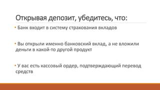 Открывая депозит, убедитесь, что:
• Банк входит в систему страхования вкладов
• Вы открыли именно банковский вклад, а не вложили
деньги в какой-то другой продукт
• У вас есть кассовый ордер, подтверждающий перевод
средств
 