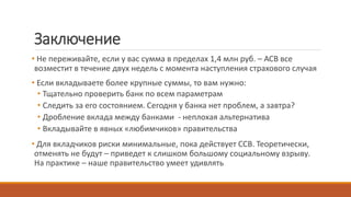 Заключение
• Не переживайте, если у вас сумма в пределах 1,4 млн руб. – АСВ все
возместит в течение двух недель с момента наступления страхового случая
• Если вкладываете более крупные суммы, то вам нужно:
• Тщательно проверить банк по всем параметрам
• Следить за его состоянием. Сегодня у банка нет проблем, а завтра?
• Дробление вклада между банками - неплохая альтернатива
• Вкладывайте в явных «любимчиков» правительства
• Для вкладчиков риски минимальные, пока действует ССВ. Теоретически,
отменять не будут – приведет к слишком большому социальному взрыву.
На практике – наше правительство умеет удивлять
 