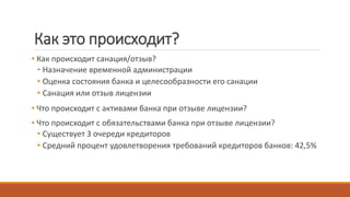Как это происходит?
• Как происходит санация/отзыв?
• Назначение временной администрации
• Оценка состояния банка и целесообразности его санации
• Санация или отзыв лицензии
• Что происходит с активами банка при отзыве лицензии?
• Что происходит с обязательствами банка при отзыве лицензии?
• Существует 3 очереди кредиторов
• Средний процент удовлетворения требований кредиторов банков: 42,5%
 