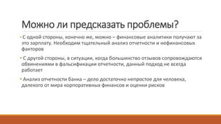Можно ли предсказать проблемы?
• С одной стороны, конечно же, можно – финансовые аналитики получают за
это зарплату. Необходим тщательный анализ отчетности и нефинансовых
факторов
• С другой стороны, в ситуации, когда большинство отзывов сопровождаются
обвинениями в фальсификации отчетности, данный подход не всегда
работает
• Анализ отчетности банка – дело достаточно непростое для человека,
далекого от мира корпоративных финансов и оценки рисков
 