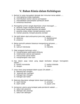 V. Bahan Kimia dalam Kehidupan
1. Berikut ini yang merupakan dampak dari minuman keras adalah ....
A. meningkatnya tindak kejahatan
B. menimbulkan kanker saluran pernapasan
C. menyebabkan penyempitan pembuluh darah
D. timbulnya halusinasi
2. Pencegahan primer sangat diperlukan untuk mencegah ....
A. pecandu ringan menjadi pecandu berat
B. orang sehat menjadi pecandu zat adiktif
C. pecandu shabu-shabu menjadi pecandu morfin
D. mantan pecandu menjadi pecandu kembali
3. Zat aktif dalam obat antinyamuk jenis oles, adalah ....
A. diklorvos C. dietiltoluamid
B. propoxur D. pirethroid
4. Bahan pemutih pakaian biasanya mengandung senyawa ....
A. Klorin C. ABS
B. natrium hidroksida D. hidrofilik
5. Obat analgesik berfungsi untuk ….
A. menghilangkan gatal-gatal dihidung
B. melancarkan saluran pernapasan
C. menurunkan panas badan
D. menghilangkan rasa nyeri
6. Gas dalam asap rokok yang dapat berikatan dengan hemoglobin
adalah ....
A. karbon monoksida C. karbon dioksida
B. oksigen D. nikotin
7. Unsur hara yang terdapat dalam pupuk ZA adalah ....
A. belerang dan nitrogen
B. belerang dan hydrogen
C. hidrogen dan nitrogen
D. hidrogen dan fosfor
8. Belerang digunakan sebagai bahan dasar pembuatan ….
A. asam klorida C. amoniak
B. asam sulfat D. pupuk urea
9. Komponen utama yang terdapat pada pembersih adalah ....
A. sabun dan pewarna
B. detergen dan pewangi
C. sabun dan detergen
 