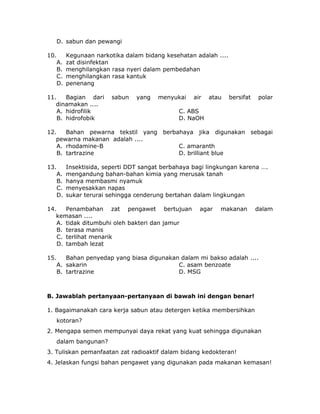 D. sabun dan pewangi
10. Kegunaan narkotika dalam bidang kesehatan adalah ....
A. zat disinfektan
B. menghilangkan rasa nyeri dalam pembedahan
C. menghilangkan rasa kantuk
D. penenang
11. Bagian dari sabun yang menyukai air atau bersifat polar
dinamakan ....
A. hidrofilik C. ABS
B. hidrofobik D. NaOH
12. Bahan pewarna tekstil yang berbahaya jika digunakan sebagai
pewarna makanan adalah ....
A. rhodamine-B C. amaranth
B. tartrazine D. brilliant blue
13. Insektisida, seperti DDT sangat berbahaya bagi lingkungan karena ….
A. mengandung bahan-bahan kimia yang merusak tanah
B. hanya membasmi nyamuk
C. menyesakkan napas
D. sukar terurai sehingga cenderung bertahan dalam lingkungan
14. Penambahan zat pengawet bertujuan agar makanan dalam
kemasan ....
A. tidak ditumbuhi oleh bakteri dan jamur
B. terasa manis
C. terlihat menarik
D. tambah lezat
15. Bahan penyedap yang biasa digunakan dalam mi bakso adalah ....
A. sakarin C. asam benzoate
B. tartrazine D. MSG
B. Jawablah pertanyaan-pertanyaan di bawah ini dengan benar!
1. Bagaimanakah cara kerja sabun atau detergen ketika membersihkan
kotoran?
2. Mengapa semen mempunyai daya rekat yang kuat sehingga digunakan
dalam bangunan?
3. Tuliskan pemanfaatan zat radioaktif dalam bidang kedokteran!
4. Jelaskan fungsi bahan pengawet yang digunakan pada makanan kemasan!
 