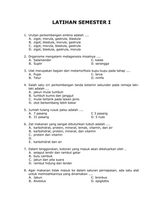 LATIHAN SEMESTER I
1. Urutan perkembangan embrio adalah ....
A. zigot, morula, gastrula, blastula
B. zigot, blastula, morula, gastrula
C. zigot, morula, blastula, gastrula
D. zigot, blastula, gastrula, morula
2. Organisme mengalami metagenesis misalnya ....
A. Salamander C. katak
B. Suplir D. serangga
3. Ulat merupakan bagian dari metamorfosis kupu-kupu pada tahap ....
A. Pupa C. larva
B. Telur D. nimfa
4. Salah satu ciri perkembangan tanda kelamin sekunder pada remaja laki-
laki adalah ….
A. jakun mulai tumbuh
B. tumbuh kumis dan janggut
C. mulai tertarik pada lawan jenis
D. otot berkembang lebih kekar
5. Jumlah tulang rusuk palsu adalah ....
A. 7 pasang C 3 pasang
B. 31 pasang D. 5 ruas
6. Zat makanan yang sangat dibutuhkan tubuh adalah ....
A. karbohidrat, protein, mineral, lemak, vitamin, dan air
B. karbohidrat, protein, mineral, dan vitamin
C. protein dan vitamin
D.
E. karbohidrat dan air
7. Dalam tenggorokan, kotoran yang masuk akan dikeluarkan oleh …
A. selaput lendir dan rambut getar
B. bulu cambuk
C. jakun dan pita suara
D. rambut hidung dan lender
8. Agar makanan tidak masuk ke dalam saluran pernapasan, ada satu alat
untuk memisahkannya yang dinamakan ....
A. Jakun C. bronkus
B. Alveolus D. epiglottis
 