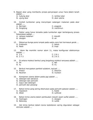 9. Bagian akar yang membantu proses penyerapan unsur hara dalam tanah
adalah .…
A. tudung akar C. rambut akar
B. ujung akar D. akar utama
10. Contoh tumbuhan yang menyimpan cadangan makanan pada akar
adalah ....
A. Beringin C. anggrek
B. Singkong D. mentimun
11. Faktor yang harus tersedia pada tumbuhan agar berlangsung proses
fotosintesis adalah .…
A. cahaya matahari C. klorofil
B. oksigen D. air
12. Mekarnya bunga pukul empat pada waktu sore hari termasuk gerak .…
A. Endonom C. taksis
B. Nasti D. tropi
13. Atom Na memiliki nomor atom 11, maka konfigurasi elektronnya
adalah ....
A. 2 9 C. 2 8 1
B. 2 7 2 D. 2 6 3
14. Di antara molekul berikut yang tergolong molekul senyawa adalah ....
A. P4 C. NO
B. S8 D. Cl2
15. Berikut merupakan partikel subatom, kecuali ....
A. Proton C. electron
B. Neutron D. nucleon
16. Komponen utama dalam pasta gigi adalah ....
A. detergen dan abrasive
B. detergen dan pemutih
C. kapur dan detergen
D. pemutih dan pewangi
17. Bahan kimia yang sering ditemukan pada pemutih pakaian adalah ....
A. Hipoklorit C. fosfat
B. Alkali D. sulfonat
18. Bahan kimia utama dalam pembuatan industri asam sulfat adalah ....
A. Hydrogen C. oksigen
B. Belerang D. sulfat
19. Zat kimia berikut dalam dunia kedokteran sering digunakan sebagai
stimulan adalah ...
 
