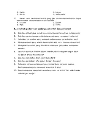 A. Kafein C. kokain
B. Heroin D. amfetamin
20. Bahan kimia tambahan buatan yang jika dikonsumsi berlebihan dapat
menimbulkan sindrom restoran cina adalah ....
A. sakarin C. garam
B. MSG D. sulfat
B. Jawablah pertanyaan-pertanyaan berikut dengan benar!
1. Jelaskan siklus hidup lumut yang menunjukkan terjadinya metagenesis!
2. Jelaskan perkembangan psikologis remaja yang mengalami pubertas!
3. Sebutkan persendian yang terdapat pada anggota gerak bagian atas!
4. Mengapa darah yang ada di dalam tubuh kita perlu disaring oleh ginjal?
5. Mengapa kecambah yang diletakkan di tempat gelap akan mengalami
etiolasi?
6. Jelaskan struktur anatomi daun! Apakah peranan bagian-bagian daun
itu dalam proses fotosintesis?
7. Jelaskan kelemahan teori atom Rutherford!
8. Jelaskan perbedaan sifat sabun dengan detergen!
9. Sekarang ini banyak jajanan yang mengandung pemanis buatan.
Berikan pendapatmu mengenai fenomena di atas!
10. Bagaimana cara mengatasi penyalahgunaan zat adiktif dan psikotropika
di kalangan pelajar?
 
