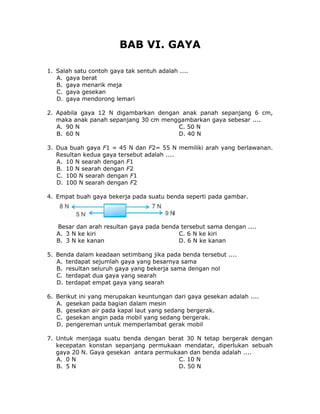 BAB VI. GAYA
1. Salah satu contoh gaya tak sentuh adalah ....
A. gaya berat
B. gaya menarik meja
C. gaya gesekan
D. gaya mendorong lemari
2. Apabila gaya 12 N digambarkan dengan anak panah sepanjang 6 cm,
maka anak panah sepanjang 30 cm menggambarkan gaya sebesar ....
A. 90 N C. 50 N
B. 60 N D. 40 N
3. Dua buah gaya F1 = 45 N dan F2= 55 N memiliki arah yang berlawanan.
Resultan kedua gaya tersebut adalah ....
A. 10 N searah dengan F1
B. 10 N searah dengan F2
C. 100 N searah dengan F1
D. 100 N searah dengan F2
4. Empat buah gaya bekerja pada suatu benda seperti pada gambar.
Besar dan arah resultan gaya pada benda tersebut sama dengan ....
A. 3 N ke kiri C. 6 N ke kiri
B. 3 N ke kanan D. 6 N ke kanan
5. Benda dalam keadaan setimbang jika pada benda tersebut ....
A. terdapat sejumlah gaya yang besarnya sama
B. resultan seluruh gaya yang bekerja sama dengan nol
C. terdapat dua gaya yang searah
D. terdapat empat gaya yang searah
6. Berikut ini yang merupakan keuntungan dari gaya gesekan adalah ....
A. gesekan pada bagian dalam mesin
B. gesekan air pada kapal laut yang sedang bergerak.
C. gesekan angin pada mobil yang sedang bergerak.
D. pengereman untuk memperlambat gerak mobil
7. Untuk menjaga suatu benda dengan berat 30 N tetap bergerak dengan
kecepatan konstan sepanjang permukaan mendatar, diperlukan sebuah
gaya 20 N. Gaya gesekan antara permukaan dan benda adalah ....
A. 0 N C. 10 N
B. 5 N D. 50 N
 