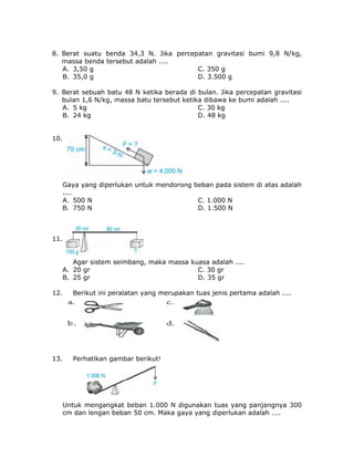 8. Berat suatu benda 34,3 N. Jika percepatan gravitasi bumi 9,8 N/kg,
massa benda tersebut adalah ....
A. 3,50 g C. 350 g
B. 35,0 g D. 3.500 g
9. Berat sebuah batu 48 N ketika berada di bulan. Jika percepatan gravitasi
bulan 1,6 N/kg, massa batu tersebut ketika dibawa ke bumi adalah ....
A. 5 kg C. 30 kg
B. 24 kg D. 48 kg
10.
Gaya yang diperlukan untuk mendorong beban pada sistem di atas adalah
....
A. 500 N C. 1.000 N
B. 750 N D. 1.500 N
11.
Agar sistem seimbang, maka massa kuasa adalah ....
A. 20 gr C. 30 gr
B. 25 gr D. 35 gr
12. Berikut ini peralatan yang merupakan tuas jenis pertama adalah ....
13. Perhatikan gambar berikut!
Untuk mengangkat beban 1.000 N digunakan tuas yang panjangnya 300
cm dan lengan beban 50 cm. Maka gaya yang diperlukan adalah ....
 