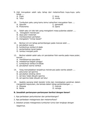 9. Ulat merupakan salah satu tahap dari metamorfosis kupu-kupu yaitu
tahap ....
A. Pupa C. larva
B. Telur D. nimfa
10. Tumbuhan paku yang kamu temui seharihari merupakan fase ....
A. Sporofit C. gametofit
B. Protonema D. spora
11. Salah satu ciri laki-laki yang mengalami masa pubertas adalah ....
A. mengalami menstruasi
B. daya pikir melemah
C. membutuhkan perhatian
D. mengalami “mimpi basah”
12. Berikut ciri-ciri tahap perkembangan pada manula ialah ....
A. perubahan suara
B. tumbuhnya rambut di dada
C. pertambahan berat badan
D. rambut menjadi putih
13. Berikut adalah salah satu ciri perubahan fisik wanita pada masa puber,
kecuali ....
A. membesarnya payudara
B. melebarnya bagian pinggul
C. tumbuhnya rambut di ketiak
D. perubahan warna rambut
14. Yang menyebabkan terjadinya menstruasi pada wanita adalah ....
A. peluruhan sel sperma
B. perubahan dinding rahim
C. sel telur tidak dibuahi sperma
D. sel sperma tidak dibuahi sel telur
15. Apabila seorang telah berpikir kritis dan menetapkan pendirian dalam
mengambil keputusan, dia berada dalam tahap perkembangan ....
A. Dewasa C. manula
B. Balita D. remaja
B. Jawablah pertanyaan-pertanyaan berikut dengan benar!
1. Apa perbedaan pertumbuhan dan perkembangan?
2. Apa perbedaan metagenesis dan metamorfosis?
3. Jelaskan proses metagenesis tumbuhan lumut dan lengkapi dengan
bagannya.
 