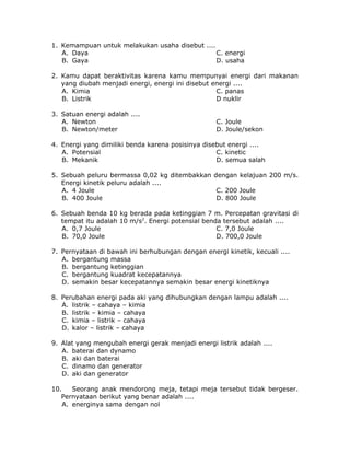 1. Kemampuan untuk melakukan usaha disebut ....
A. Daya C. energi
B. Gaya D. usaha
2. Kamu dapat beraktivitas karena kamu mempunyai energi dari makanan
yang diubah menjadi energi, energi ini disebut energi ....
A. Kimia C. panas
B. Listrik D nuklir
3. Satuan energi adalah ....
A. Newton C. Joule
B. Newton/meter D. Joule/sekon
4. Energi yang dimiliki benda karena posisinya disebut energi ....
A. Potensial C. kinetic
B. Mekanik D. semua salah
5. Sebuah peluru bermassa 0,02 kg ditembakkan dengan kelajuan 200 m/s.
Energi kinetik peluru adalah ....
A. 4 Joule C. 200 Joule
B. 400 Joule D. 800 Joule
6. Sebuah benda 10 kg berada pada ketinggian 7 m. Percepatan gravitasi di
tempat itu adalah 10 m/s2
. Energi potensial benda tersebut adalah ....
A. 0,7 Joule C. 7,0 Joule
B. 70,0 Joule D. 700,0 Joule
7. Pernyataan di bawah ini berhubungan dengan energi kinetik, kecuali ....
A. bergantung massa
B. bergantung ketinggian
C. bergantung kuadrat kecepatannya
D. semakin besar kecepatannya semakin besar energi kinetiknya
8. Perubahan energi pada aki yang dihubungkan dengan lampu adalah ....
A. listrik – cahaya – kimia
B. listrik – kimia – cahaya
C. kimia – listrik – cahaya
D. kalor – listrik – cahaya
9. Alat yang mengubah energi gerak menjadi energi listrik adalah ....
A. baterai dan dynamo
B. aki dan baterai
C. dinamo dan generator
D. aki dan generator
10. Seorang anak mendorong meja, tetapi meja tersebut tidak bergeser.
Pernyataan berikut yang benar adalah ....
A. energinya sama dengan nol
 