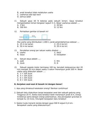 B. anak tersebut tidak melakukan usaha
C. usahanya ada tapi kecil
D. semua salah
11. Sebuah gaya 60 N bekerja pada sebuah lemari. Gaya tersebut
mengakibatkan lemari bergeser sejauh 5 m. Besar usahanya adalah ....
A. 3 Nm C. 30 Nm
B. 300 Nm D. 12 Nm
12. Perhatikan gambar di bawah ini!
Jika usaha yang ditimbulkan 1.000 J, jarak perpindahannya sebesar ...
A. 25 m ke kanan C. 25 m ke kiri
B. 50 m ke kanan D. 50 m ke kiri
13. Perubahan energi per satuan waktu disebut ....
A. Usaha C. daya
B. Gaya D. kecepatan
14. Satuan daya adalah ....
A. watt C. Nm
B. Joule D. N
15. Sebuah sepeda motor bermassa 100 kg, berubah kelajuannya dari 20
m/s menjadi 30 m/s dalam waktu 5 sekon menempuh jarak 200 m. Besar
usaha yang dilakukan adalah ....
A. 2 × 104 Joule
B. 4 × 104 Joule
C. 6 × 104 Joule
D. 8 × 104 Joule
B. Kerjakan soal-soal di bawah ini dengan benar!
1. Apa yang dimaksud kekekalan energi? Berikan contohnya!
2. Sebuah batu dijatuhkan tanpa kecepatan awal dari sebuah gedung yang
Tingginya 20 m. Ketika bola tersebut telah menempuh jarak 8 m, energi
kinetiknya sama dengan energi potensialnya. Jika percepatan gravitasi di
tempat itu 10 m/s2, hitunglah kecepatan batu tersebut!
3. Seekor kuda menarik kereta dengan gaya 500 N sejauh 0,4 km.
Berapakah usaha yang dilakukannya?
 