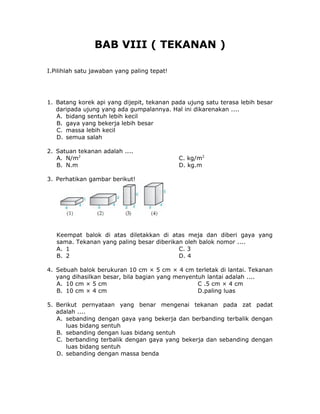 BAB VIII ( TEKANAN )
I.Pilihlah satu jawaban yang paling tepat!
1. Batang korek api yang dijepit, tekanan pada ujung satu terasa lebih besar
daripada ujung yang ada gumpalannya. Hal ini dikarenakan ....
A. bidang sentuh lebih kecil
B. gaya yang bekerja lebih besar
C. massa lebih kecil
D. semua salah
2. Satuan tekanan adalah ....
A. N/m2
C. kg/m2
B. N.m D. kg.m
3. Perhatikan gambar berikut!
Keempat balok di atas diletakkan di atas meja dan diberi gaya yang
sama. Tekanan yang paling besar diberikan oleh balok nomor ....
A. 1 C. 3
B. 2 D. 4
4. Sebuah balok berukuran 10 cm × 5 cm × 4 cm terletak di lantai. Tekanan
yang dihasilkan besar, bila bagian yang menyentuh lantai adalah ....
A. 10 cm × 5 cm C .5 cm × 4 cm
B. 10 cm × 4 cm D.paling luas
5. Berikut pernyataan yang benar mengenai tekanan pada zat padat
adalah ....
A. sebanding dengan gaya yang bekerja dan berbanding terbalik dengan
luas bidang sentuh
B. sebanding dengan luas bidang sentuh
C. berbanding terbalik dengan gaya yang bekerja dan sebanding dengan
luas bidang sentuh
D. sebanding dengan massa benda
 