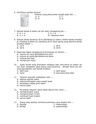 6. Perhatikan gambar berikut!
Tekanan yang paling besar terjadi pada titik ....
A. A C. C
B. B D. D
7. Sebuah benda di dalam zat cair akan mengapung jika ....
A. Fa < w C. Fa = w
B. Fa > w D. massanya kecil
8. Sebuah benda beratnya 30 N (ditimbang di udara). Ketika benda tersebut
di- timbang di dalam air, beratnya 20 N. Gaya apung yang diterima benda
tersebut adalah ....
A. 10 N C. 30 N
B. 20 N D .40 N
9. Kapal laut dapat mengapung di permukaan air karena ....
A. volume air yang dipindahkannya kecil
B. volume air yang dipindahkannya besar
C. Terbuat dari besi
D. mempunyai mesin
10. Suatu benda yang dicelupkan sebagian atau seluruhnya ke dalam zat
cair akan mengalami gaya apung yang besarnya ...dengan berat zat cair
yang dipindahkan oleh benda tersebut.
A. lebih kecil C. lebih besar
B. sama D .bisa sama bisa tidak
11. Tekanan atmosfer disebabkan oleh ....
A. Adanya partikel udara
B. adanya ketinggian yang sangat besar
C. perbedaan massa jenis udara
D. semua salah
12. Perubahan tekanan udara dapat diguna-kan untuk ....
A. memperkirakan cuaca
B. memperkirakan musim
C. membuat hujan buatan
D. semua salah
13. Orang yang bekerja membuat prakiraan cuaca disebut ahli ....
A. Geologi C. meteorology
B. Biologi D. paleontology
 