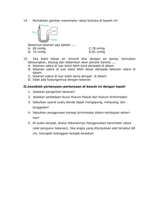 14. Perhatikan gambar manometer raksa terbuka di bawah ini!
Besarnya tekanan gas adalah ....
A. 69 cmHg C.78 cmHg
B. 72 cmHg D.81 cmHg
15. Jika botol bekas air mineral diisi dengan air panas, kemudian
dikosongkan, ditutup dan didiamkan akan penyok karena ....
A. tekanan udara di luar botol lebih kecil daripada di dalam
B. tekanan udara di luar botol lebih besar daripada tekanan udara di
dalam
C. tekanan udara di luar botol sama dengan di dalam
D. tidak ada hubungannya dengan tekanan
II.Jawablah pertanyaan-pertanyaan di bawah ini dengan tepat!
1. Jelaskan pengertian tekanan!
2. Jelaskan perbedaan bunyi Hukum Pascal dan Hukum Archimedes!
3. Sebutkan syarat suatu benda dapat mengapung, melayang, dan
tenggelam!
4. Sebutkan penggunaan konsep Archimedes dalam kehidupan sehari-
hari!
5. Di suatu tempat, diukur tekanannya menggunakan barometer raksa
(alat pengukur tekanan). Jika angka yang ditunjukkan alat tersebut 68
cm, hitunglah ketinggian tempat tersebut!
 