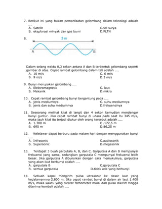 7. Berikut ini yang bukan pemanfaatan gelombang dalam teknologi adalah
….
A. Satelit C.sel surya
B. eksplorasi minyak dan gas bumi D.PLTN
8.
Dalam selang waktu 0,3 sekon antara A dan B terbentuk gelombang seperti
gambar di atas. Cepat rambat gelombang dalam tali adalah ....
A. 10 m/s C. 6 m/s
B. 9 m/s D.3 m/s
9. Bunyi merupakan gelombang ....
A. Elektromagnetik C. laut
B. Mekanik D.mikro
10. Cepat rambat gelombang bunyi bergantung pada ....
A. jenis mediumnya C. suhu mediumnya
B. jenis dan suhu mediumnya D.frekuensinya
11. Seseorang melihat kilat di langit dan 4 sekon kemudian mendengar
bunyi guntur. Jika cepat rambat bunyi di udara pada saat itu 345 m/s,
maka jauh kilat itu terjadi diukur oleh orang tersebut adalah ....
A. 1.380 m C .172,5 m
B. 690 m D.86,25 m
12. Kelelawar dapat berburu pada malam hari dengan menggunakan bunyi
....
A. Infrasonic C.audiosonik
B. Supersonic D.megasonik
13. Terdapat 3 buah garputala A, B, dan C. Garputala A dan B mempunyai
frekuensi yang sama, sedangkan garputala C mempunyai frekuensi lebih
besar. Jika garputala A dibunyikan dengan cara memukulnya, garputala
yang akan ikut berbunyi adalah ....
A. garputala B C.garputala C
B. semua garputala D.tidak ada yang berbunyi
14. Sebuah kapal mengirim pulsa ultrasonic ke dasar laut yang
kedalamannya 2.800 m. Jika cepat rambat bunyi di dalam air laut 1.400
m/s, maka waktu yang dicatat fathometer mulai dari pulsa dikirim hingga
diterima kembali adalah ....
 