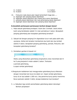 A. 2 sekon C .4 sekon
B. 8 sekon D.12 sekon
15. Frekuensi nada dawai gitar dapat bertambah tinggi jika ....
A. tegangan dan panjang dawai diperbesar
B. tegangan dawai diperkecil dan massa jenis senar diperbesar
C. panjang dawai diperbesar dan luas penampang dawai diperkecil
D. tegangan dawai diperbesar dan panjang dawai diperkecil
B.Jawablah pertanyaan-pertanyaan berikut dengan benar!
1. Pada sebuah gelombang terdapat 3 bukit dan 2 lembah. Jarak antara
bukit yang berdekatan adalah 5 m dan periodenya 3 sekon. Berapakah
panjang gelombang dan kecepatan gelombang tersebut?
2. Sebuah tali dengan panjang 8 m digerakkan turun naik pada salah satu
ujungnya. Ketika tali tersebut membentuk dua bukit dan dua lembah
selama 4 sekon, berapakah panjang gelombang, periode, frekuensi, dan
kecepatan gelombang tersebut?
3. Perhatikan gambar di bawah ini!
Waktu yang dibutuhkan gelombang longitudinal untuk merambat dari R
ke S yang berjarak 6 meter adalah 2 sekon. Tentukan:
a.periode gelombang,
b.cepat rambat gelombang!
4.Pengukuran kedalaman laut menggunakan gelombang bunyi dilakukan
dengan merambat kan bunyi ke dalam air. Cepat rambat gelombang
bunyi di air laut adalah 1.500 m/s. Jika penerima bunyi pantul menerima
Bunyi pantulan setelah 3 detik, berapa kedalaman laut tersebut?
5. a. Sebutkan tiga contoh pemanfaatan gelombang dalam teknologi!
Berikan penjelasan!
 