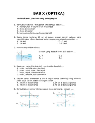 BAB X (OPTIKA)
I.Pilihlah satu jawaban yang paling tepat!
1. Berikut yang bukan merupakan sifat cahaya adalah ....
A. memerlukan medium untuk merambat
B. dapat dipantulkan
C. dapat dibiaskan
D. termasuk gelombang elektromagnetik
2. Suatu benda berjarak 10 cm di depan sebuah cermin cekung yang
memiliki fokus 15 cm. Perbesaran bayangan yang dihasilkan adalah ....
A. 3,0 kali C.1,5 kali
B. 2,0 kali D.0,5 kali
3. Perhatikan gambar berikut.
Daerah yang disebut sudut bias adalah ....
A. P C .q
B. .r D.s
4. Bayangan yang dibentuk oleh cermin datar bersifat ....
A. nyata, terbalik, dan diperkecil
B. nyata, sama besar, dan tegak
C. maya, tegak, dan sama besar
D. nyata, terbalik, dan diperbesar
5. Sebuah benda diletakkan 8 cm di depan lensa cembung yang memiliki
jarak focus 12 cm. Letak bayangan adalah ....
A. 24 cm di depan lensa C.24 cm di belakang lensa
B. 48 cm di depan lensa D.48 cm di belakang lensa
6. Berikut jalannya sinar istimewa pada lensa cembung, kecuali ....
A. C.
B. D.
 