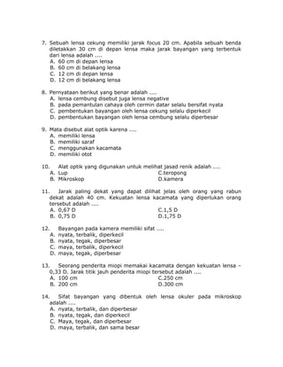 7. Sebuah lensa cekung memiliki jarak focus 20 cm. Apabila sebuah benda
diletakkan 30 cm di depan lensa maka jarak bayangan yang terbentuk
dari lensa adalah ....
A. 60 cm di depan lensa
B. 60 cm di belakang lensa
C. 12 cm di depan lensa
D. 12 cm di belakang lensa
8. Pernyataan berikut yang benar adalah ....
A. lensa cembung disebut juga lensa negative
B. pada pemantulan cahaya oleh cermin datar selalu bersifat nyata
C. pembentukan bayangan oleh lensa cekung selalu diperkecil
D. pembentukan bayangan oleh lensa cembung selalu diperbesar
9. Mata disebut alat optik karena ....
A. memiliki lensa
B. memiliki saraf
C. menggunakan kacamata
D. memiliki otot
10. Alat optik yang digunakan untuk melihat jasad renik adalah ....
A. Lup C.teropong
B. Mikroskop D.kamera
11. Jarak paling dekat yang dapat dilihat jelas oleh orang yang rabun
dekat adalah 40 cm. Kekuatan lensa kacamata yang diperlukan orang
tersebut adalah ....
A. 0,67 D C.1,5 D
B. 0,75 D D.1,75 D
12. Bayangan pada kamera memiliki sifat ....
A. nyata, terbalik, diperkecil
B. nyata, tegak, diperbesar
C. maya, terbalik, diperkecil
D. maya, tegak, diperbesar
13. Seorang penderita miopi memakai kacamata dengan kekuatan lensa –
0,33 D. Jarak titik jauh penderita miopi tersebut adalah ....
A. 100 cm C.250 cm
B. 200 cm D.300 cm
14. Sifat bayangan yang dibentuk oleh lensa okuler pada mikroskop
adalah ....
A. nyata, terbalik, dan diperbesar
B. nyata, tegak, dan diperkecil
C. Maya, tegak, dan diperbesar
D. maya, terbalik, dan sama besar
 