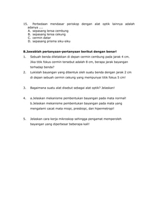 15. Perbedaan mendasar periskop dengan alat optik lainnya adalah
adanya ....
A. sepasang lensa cembung
B. sepasang lensa cekung
C. cermin datar
D. sepasang prisma siku-siku
B.Jawablah pertanyaan-pertanyaan berikut dengan benar!
1. Sebuah benda diletakkan di depan cermin cembung pada jarak 4 cm.
Jika titik fokus cermin tersebut adalah 8 cm, berapa jarak bayangan
terhadap benda?
2. Lukislah bayangan yang dibentuk oleh suatu benda dengan jarak 2 cm
di depan sebuah cermin cekung yang mempunyai titik fokus 5 cm!
3. Bagaimana suatu alat disebut sebagai alat optik? Jelaskan!
4. a.Jelaskan mekanisme pembentukan bayangan pada mata normal!
b.Jelaskan mekanisme pembentukan bayangan pada mata yang
mengalami cacat mata miopi, presbiopi, dan hipermetropi!
5. Jelaskan cara kerja mikroskop sehingga pengamat memperoleh
bayangan yang diperbesar beberapa kali!
 